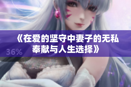 《在愛的堅守中妻子的無私奉獻(xiàn)與人生選擇》