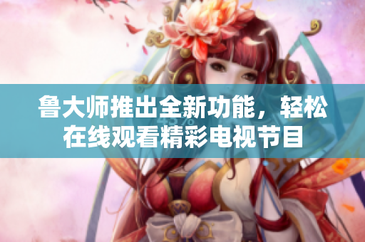魯大師推出全新功能，輕松在線觀看精彩電視節(jié)目
