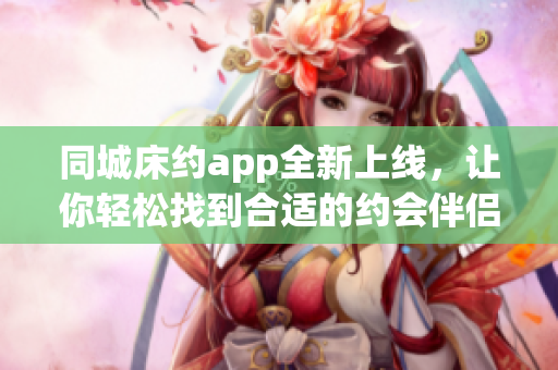 同城床約app全新上線，讓你輕松找到合適的約會伴侶