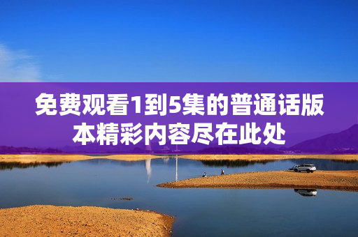 免費(fèi)觀看1到5集的普通話(huà)版本精彩內(nèi)容盡在此處