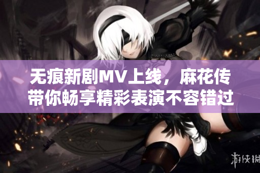 無痕新劇MV上線，麻花傳帶你暢享精彩表演不容錯(cuò)過