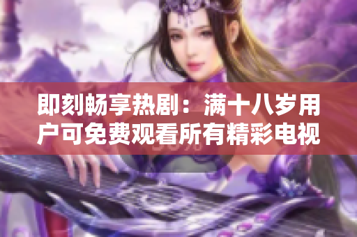 即刻暢享熱?。簼M十八歲用戶可免費觀看所有精彩電視劇