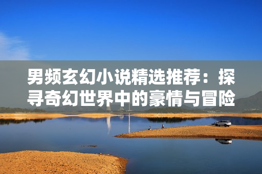 男頻玄幻小說精選推薦：探尋奇幻世界中的豪情與冒險
