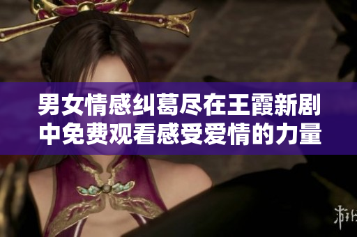 男女情感糾葛盡在王霞新劇中免費觀看感受愛情的力量與挑戰(zhàn)