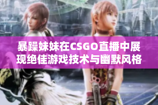 暴躁妹妹在CSGO直播中展現(xiàn)絕佳游戲技術(shù)與幽默風(fēng)格