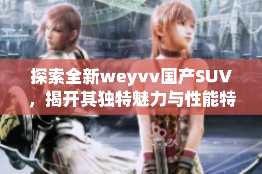 探索全新weyvv國產(chǎn)SUV，揭開其獨(dú)特魅力與性能特點(diǎn)