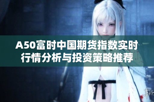 A50富時中國期貨指數(shù)實時行情分析與投資策略推薦
