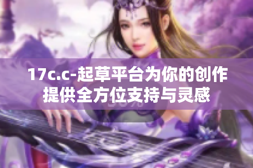 17c.c-起草平臺為你的創(chuàng)作提供全方位支持與靈感