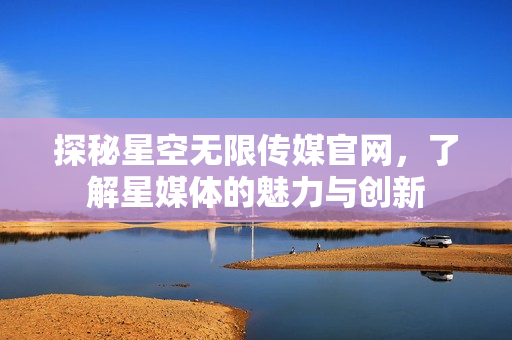 探秘星空無限傳媒官網(wǎng)，了解星媒體的魅力與創(chuàng)新