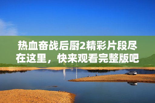 熱血奮戰(zhàn)后廚2精彩片段盡在這里，快來觀看完整版吧