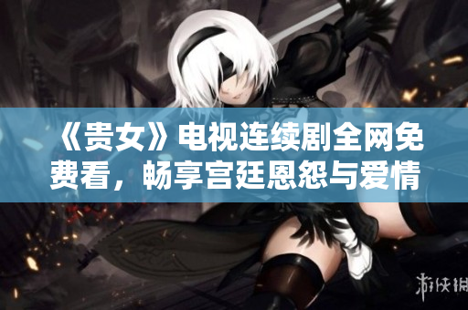 《貴女》電視連續(xù)劇全網(wǎng)免費看，暢享宮廷恩怨與愛情糾葛