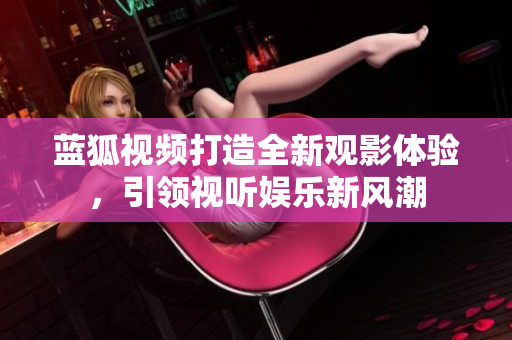 藍(lán)狐視頻打造全新觀影體驗(yàn)，引領(lǐng)視聽娛樂新風(fēng)潮