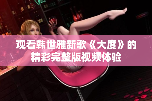 觀看韓世雅新歌《大度》的精彩完整版視頻體驗(yàn)