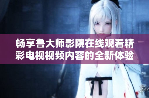 暢享魯大師影院在線觀看精彩電視視頻內(nèi)容的全新體驗