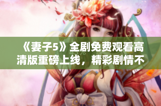 《妻子5》全劇免費(fèi)觀看高清版重磅上線，精彩劇情不容錯過