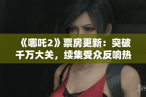 《哪吒2》票房更新：突破千萬大關，續(xù)集受眾反響熱烈