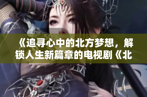 《追尋心中的北方夢想，解鎖人生新篇章的電視劇《北上》》
