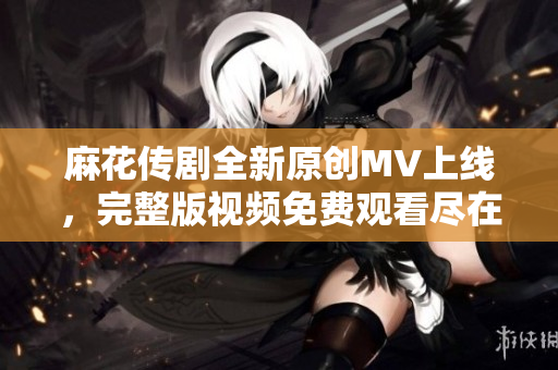 麻花傳劇全新原創(chuàng)MV上線，完整版視頻免費(fèi)觀看盡在這里