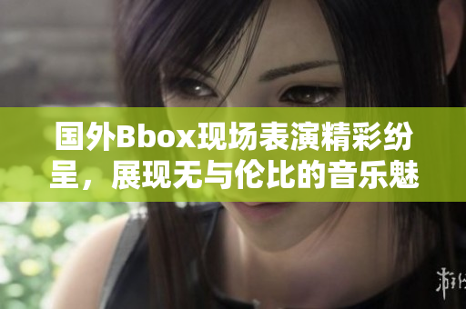 國外Bbox現(xiàn)場表演精彩紛呈，展現(xiàn)無與倫比的音樂魅力與技藝
