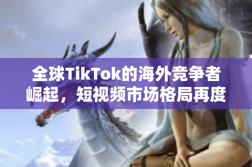 全球TikTok的海外競爭者崛起，短視頻市場格局再度變革
