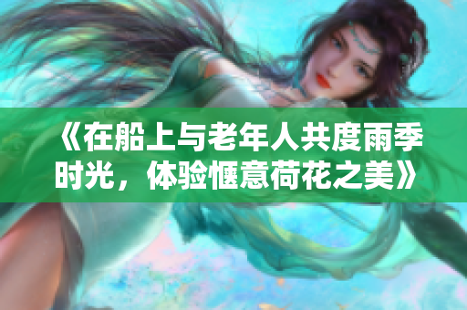 《在船上與老年人共度雨季時(shí)光，體驗(yàn)愜意荷花之美》