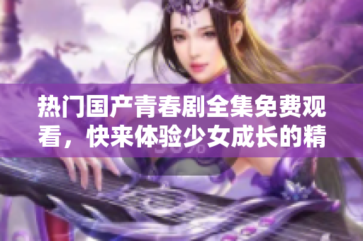 熱門國產(chǎn)青春劇全集免費(fèi)觀看，快來體驗(yàn)少女成長的精彩故事！