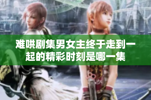 難哄劇集男女主終于走到一起的精彩時(shí)刻是哪一集