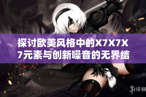 探討歐美風格中的X7X7X7元素與創(chuàng)新噪音的無界結合