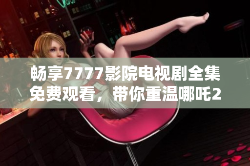 暢享7777影院電視劇全集免費(fèi)觀看，帶你重溫哪吒2的精彩瞬間
