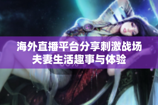 海外直播平臺分享刺激戰(zhàn)場夫妻生活趣事與體驗(yàn)