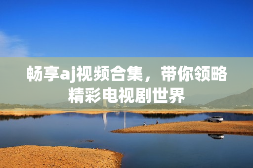 暢享aj視頻合集，帶你領(lǐng)略精彩電視劇世界