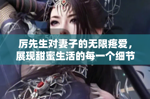 厲先生對(duì)妻子的無限疼愛，展現(xiàn)甜蜜生活的每一個(gè)細(xì)節(jié)