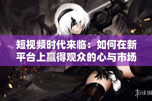 短視頻時代來臨：如何在新平臺上贏得觀眾的心與市場份額