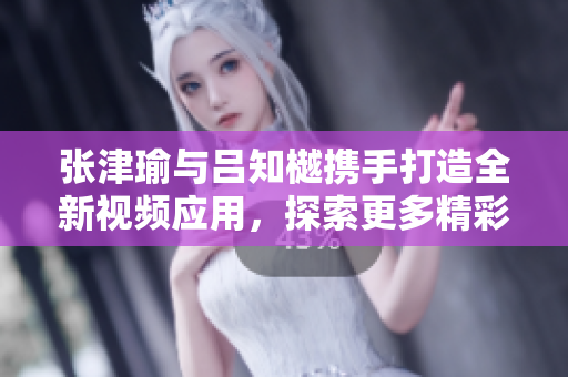 張津瑜與呂知樾攜手打造全新視頻應(yīng)用，探索更多精彩內(nèi)容