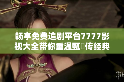 暢享免費(fèi)追劇平臺7777影視大全帶你重溫甄嬛傳經(jīng)典之旅