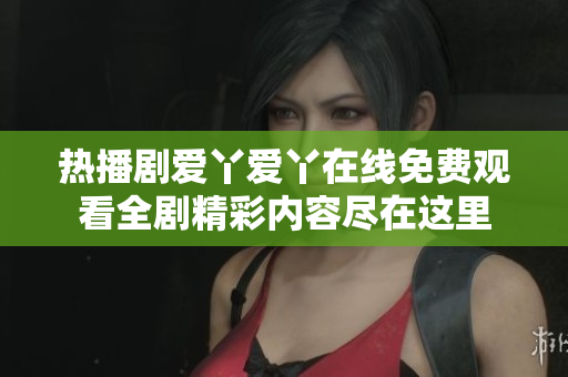 熱播劇愛丫愛丫在線免費觀看全劇精彩內容盡在這里