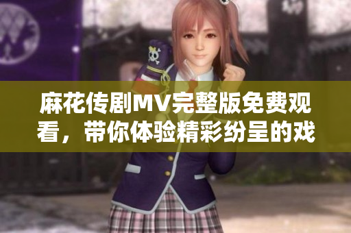 麻花傳劇MV完整版免費(fèi)觀看，帶你體驗(yàn)精彩紛呈的戲劇盛宴