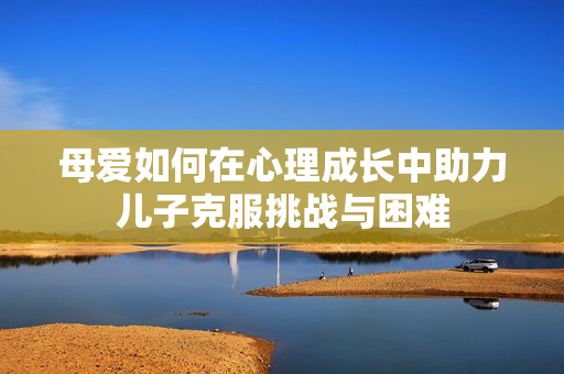 母愛如何在心理成長中助力兒子克服挑戰(zhàn)與困難
