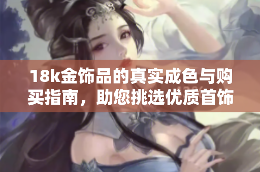 18k金飾品的真實成色與購買指南，助您挑選優(yōu)質(zhì)首飾