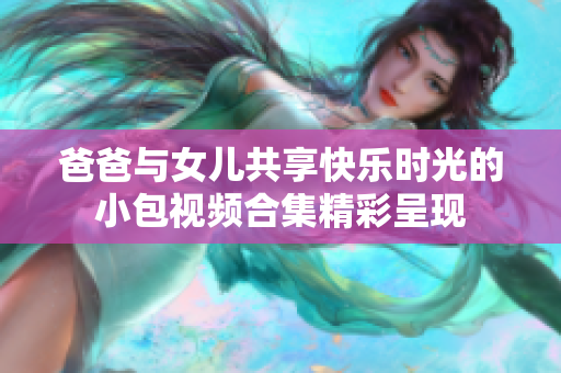 爸爸與女兒共享快樂(lè)時(shí)光的小包視頻合集精彩呈現(xiàn)