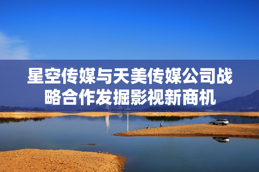 星空傳媒與天美傳媒公司戰(zhàn)略合作發(fā)掘影視新商機