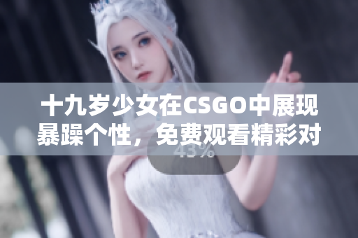 十九歲少女在CSGO中展現(xiàn)暴躁個(gè)性，免費(fèi)觀看精彩對決