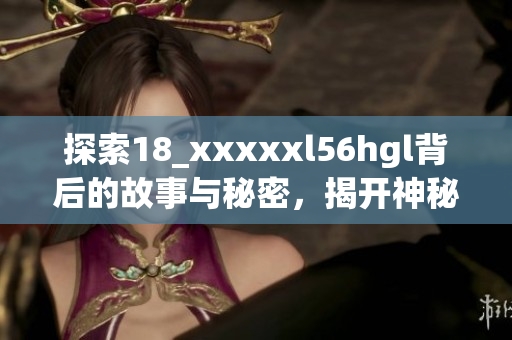 探索18_xxxxxl56hgl背后的故事與秘密，揭開(kāi)神秘面紗