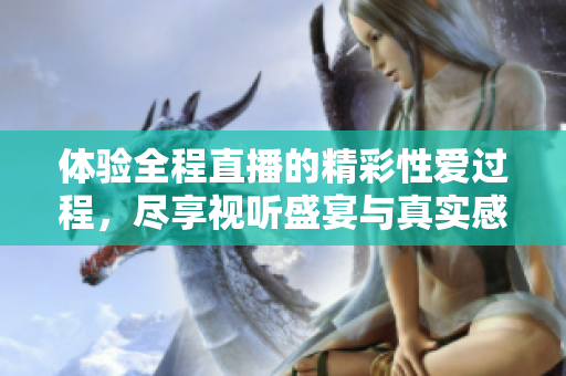 體驗全程直播的精彩性愛過程，盡享視聽盛宴與真實感受