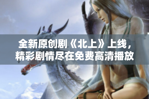 全新原創(chuàng)劇《北上》上線，精彩劇情盡在免費高清播放中