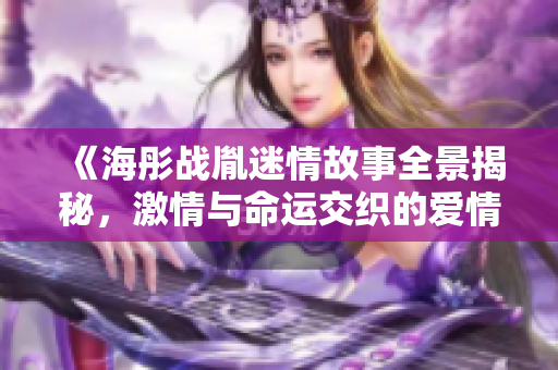 《海彤戰(zhàn)胤迷情故事全景揭秘，激情與命運(yùn)交織的愛情旅程》