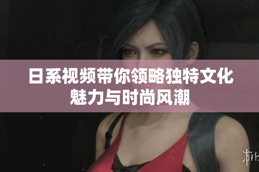 日系視頻帶你領略獨特文化魅力與時尚風潮