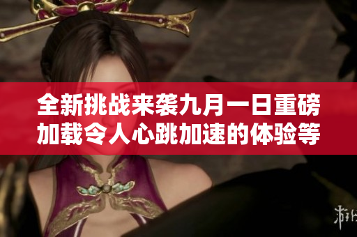 全新挑戰(zhàn)來襲九月一日重磅加載令人心跳加速的體驗等待你參與