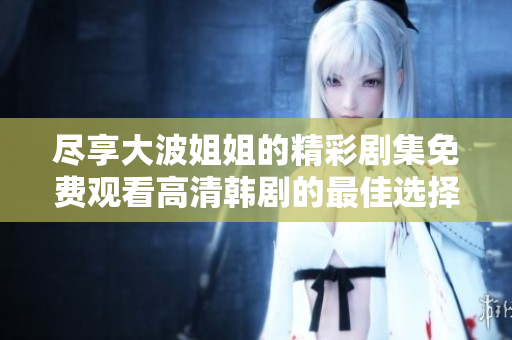 盡享大波姐姐的精彩劇集免費(fèi)觀看高清韓劇的最佳選擇