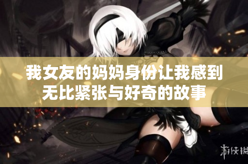 我女友的媽媽身份讓我感到無(wú)比緊張與好奇的故事
